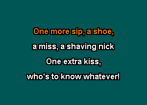 One more sip, a shoe,

a miss, a shaving nick

One extra kiss,

who's to know whatever!