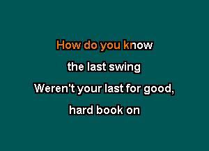 How do you know

the last swing

Weren't your last for good,

hard book on
