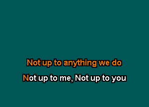 Not up to anything we do

Not up to me, Not up to you