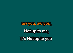 aw you, aw you,

Not up to me,

It's Not up to you