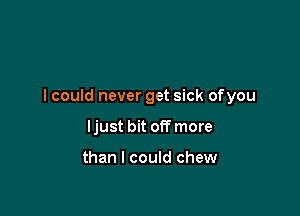 I could never get sick ofyou

ljust bit off more

than I could chew