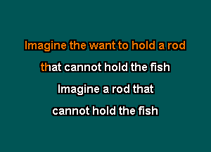 Imagine the want to hold a rod

that cannot hold the fish

Imagine a rod that

cannot hold the fish