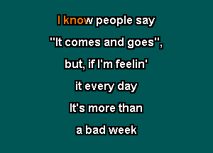 lknow people say

It comes and goes,
but, if I'm feelin'
it every day
It's more than

a bad week