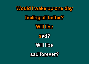 Would I wake up one day

feeling all better?
Will I be
sad?
Will I be

sad forever?