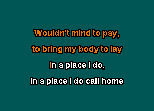 Wouldn't mind to pay,

to bring my body to lay

In a place I do,

in a place I do call home