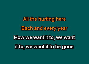 All the hurting here
Each and every year

How we want it to, we want

it to, we want it to be gone