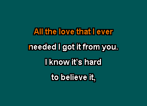 All the love that I ever

needed I got it from you.

I know ifs hard

to believe it,