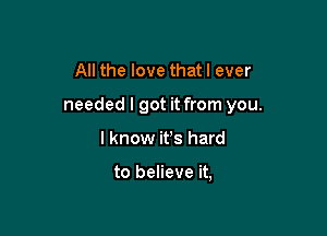 All the love that I ever

needed I got it from you.

I know ifs hard

to believe it,