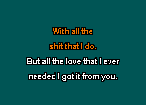 With all the
shit thatl do.

But all the love that I ever

needed I got it from you.