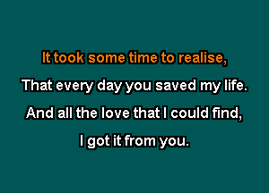 It took some time to realise,
That every day you saved my life.
And all the love that I could find,

I got it from you.