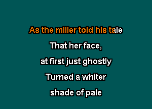 As the miller told his tale
That her face,

at f'Irstjust ghostly

Turned a whiter

shade of pale
