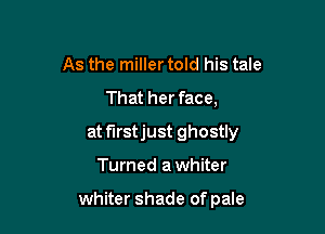 As the miller told his tale
That her face,

at f'Irstjust ghostly

Turned a whiter

whiter shade of pale