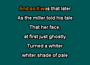 And so it was that later
As the miller told his tale
That her face,

at f'Irstjust ghostly

Turned a whiter

whiter shade of pale