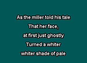 As the miller told his tale
That her face,

at f'Irstjust ghostly

Turned a whiter

whiter shade of pale