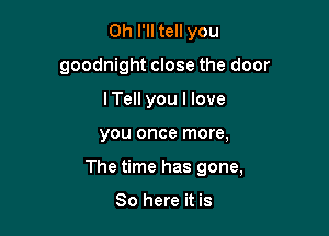 0h I'll tell you
goodnight close the door
I Tell you I love

you once more,

The time has gone,

So here it is