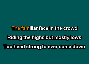 The familiar face in the crowd

Riding the highs but mostly lows

Too head strong to ever come down