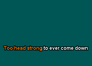 Too head strong to ever come down