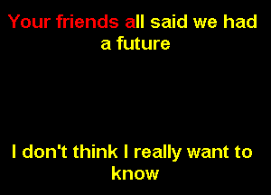 Your friends all said we had
a future

I don't think I really want to
know