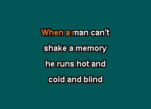 When a man can't

shake a memory

he runs hot and

cold and blind