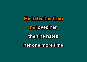 He hates her then
he loves her
then he hates

her one more time