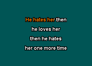 He hates her then
he loves her
then he hates

her one more time