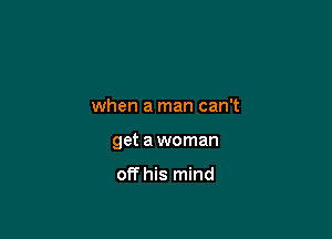 when a man can't

get a woman

off his mind