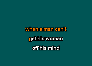 when a man can't

get his woman

off his mind