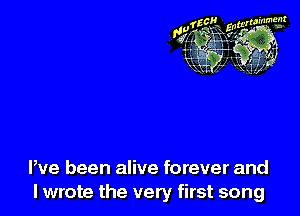 We been alive forever and
lwrote the very first song