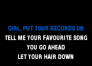 GIRL, PUT YOUR RECORDS ON
TELL ME YOUR FAVOURITE SONG
YOU GO AHERD
LET YOUR HAIR DOWN