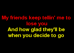 My friends keep tellin' me to
lose you

And how glad they'll be
when you decide to go