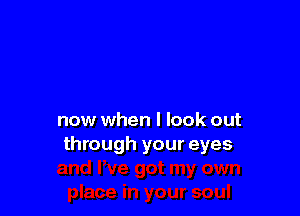 now when I look out
through your eyes