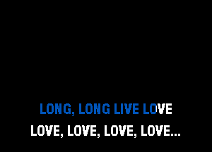 LONG, LONG LIVE LOVE
LOVE, LOVE, LOVE, LOVE...