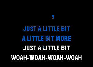 ?l

JUST A LITTLE BIT

A LITTLE BIT MORE

JUST A LITTLE BIT
WOAH-WOAH-WORH-WOAH