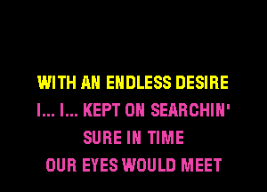 WITH AN ENDLESS DESIRE
l... l... KEPT 0N SEARCHIN'
SURE IN TIME
OUR EYES WOULD MEET