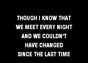 THOUGH I KNOW THAT
WE MEET EVERY NIGHT
AND WE COULDN'T
HAVE CHANGED

SINCE THE LAST TIME I