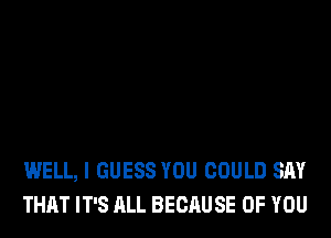 WELL, I GUESS YOU COULD SAY
THAT IT'S ALL BECAUSE OF YOU