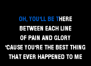 0H, YOU'LL BE THERE
BETWEEN EACH LINE
OF PAIN AND GLORY
'CAUSE YOU'RE THE BEST THING
THAT EVER HAPPENED TO ME