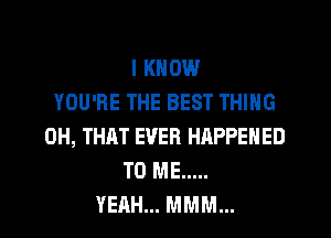 I KNOW
YOU'RE THE BEST THING
0H, THAT EVER HAPPENED
TO ME .....
YEAH... MMM...