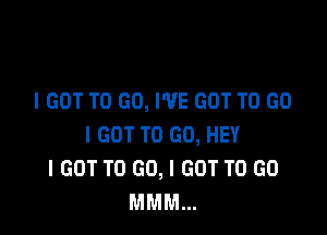 I GOT TO GO, I'VE GOT TO GO

I GOT TO GO, HEY
I GOT TO GO, I GOT TO GO
MMM...