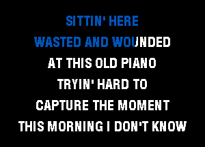 SITTIH' HERE
WASTED AND WOUHDED
AT THIS OLD PIANO
TRYIH' HARD TO
CAPTURE THE MOMENT
THIS MORNING I DON'T KNOW