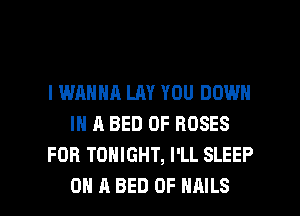 I WANNA LAY YOU DOWN
IN A BED 0F ROSES
FOB TONIGHT, I'LL SLEEP

ON A BED 0F NAILS l