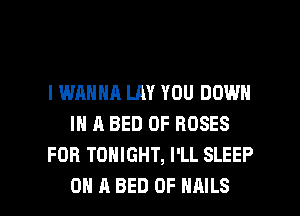 I WANNA LAY YOU DOWN
IN A BED 0F ROSES
FOB TONIGHT, I'LL SLEEP

ON A BED 0F NAILS l
