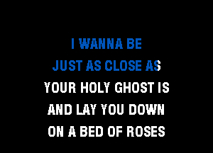 I WANNA BE
JUST AS CLOSE AS

YOUR HOLY GHOST IS
AND LAY YOU DOWN
ON A BED 0F ROSES