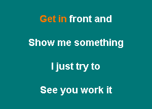 Get in front and
Show me something

Ijust try to

See you work it