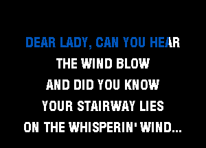 DEAR LADY, CAN YOU HEAR
THE WIND BLOW
AND DID YOU KNOW
YOUR STAIRWAY LIES
ON THE WHISPERIH' WIND...
