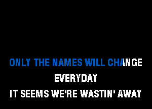 ONLY THE NAMES WILL CHANGE
EVERYDAY
IT SEEMS WE'RE WASTIH' AWAY