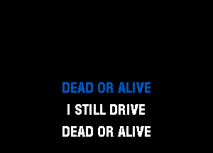 DEHD OR ALIVE
I STILL DRIVE
DEAD OR ALIVE