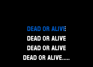 DEAD OR ALIVE

DEAD OR ALIVE
DEAD OR RLIVE
DEAD OR ALIVE .....