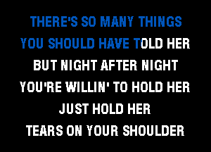 THERE'S SO MANY THINGS
YOU SHOULD HAVE TOLD HER
BUT NIGHT AFTER NIGHT
YOU'RE WILLIH' TO HOLD HER
JUST HOLD HER
TEARS ON YOUR SHOULDER