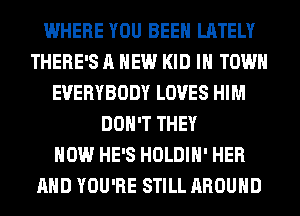 WHERE YOU BEEN LATELY
THERE'S A NEW KID IN TOWN
EVERYBODY LOVES HIM
DON'T THEY
HOW HE'S HOLDIH' HER
AND YOU'RE STILL AROUND